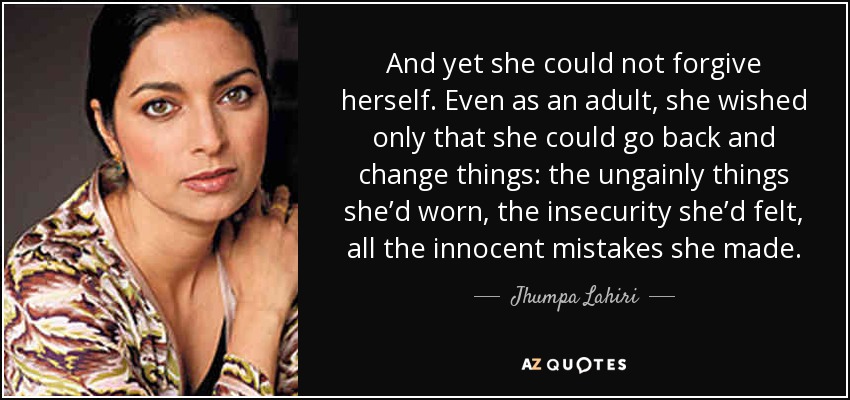 And yet she could not forgive herself. Even as an adult, she wished only that she could go back and change things: the ungainly things she’d worn, the insecurity she’d felt, all the innocent mistakes she made. - Jhumpa Lahiri