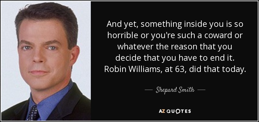 And yet, something inside you is so horrible or you're such a coward or whatever the reason that you decide that you have to end it. Robin Williams, at 63, did that today. - Shepard Smith