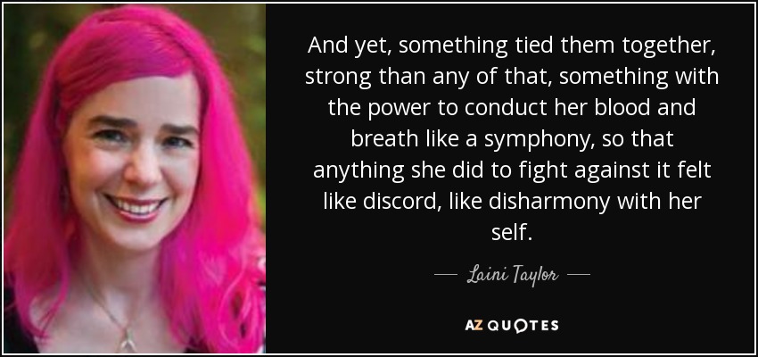 And yet, something tied them together, strong than any of that, something with the power to conduct her blood and breath like a symphony, so that anything she did to fight against it felt like discord, like disharmony with her self. - Laini Taylor