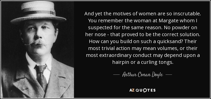 And yet the motives of women are so inscrutable. You remember the woman at Margate whom I suspected for the same reason. No powder on her nose - that proved to be the correct solution. How can you build on such a quicksand? Their most trivial action may mean volumes, or their most extraordinary conduct may depend upon a hairpin or a curling tongs. - Arthur Conan Doyle