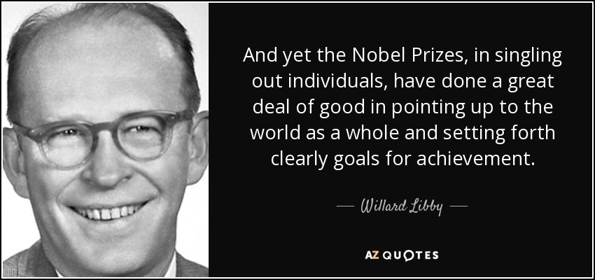 And yet the Nobel Prizes, in singling out individuals, have done a great deal of good in pointing up to the world as a whole and setting forth clearly goals for achievement. - Willard Libby