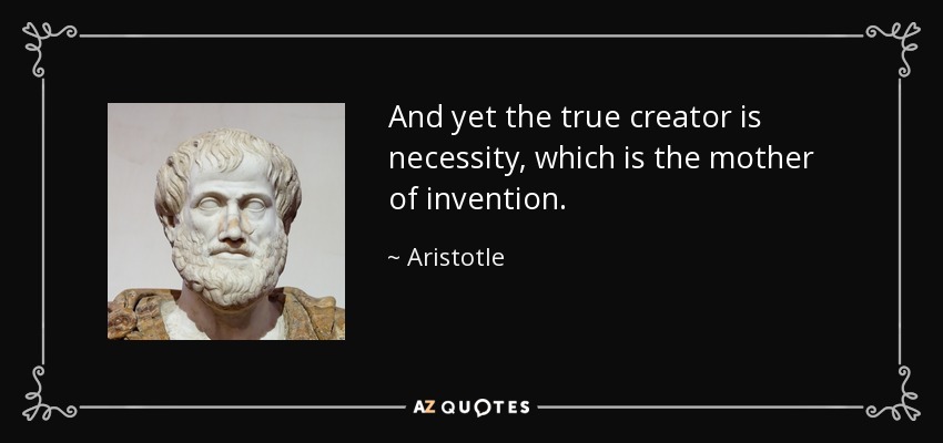 And yet the true creator is necessity, which is the mother of invention. - Aristotle