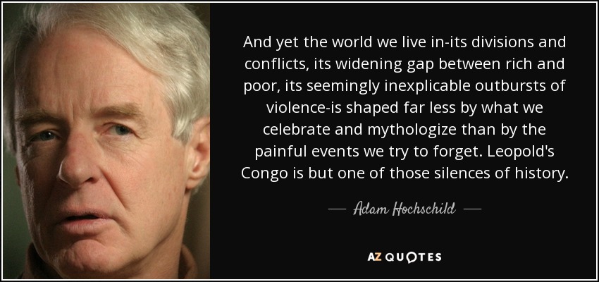 And yet the world we live in-its divisions and conflicts, its widening gap between rich and poor, its seemingly inexplicable outbursts of violence-is shaped far less by what we celebrate and mythologize than by the painful events we try to forget. Leopold's Congo is but one of those silences of history. - Adam Hochschild