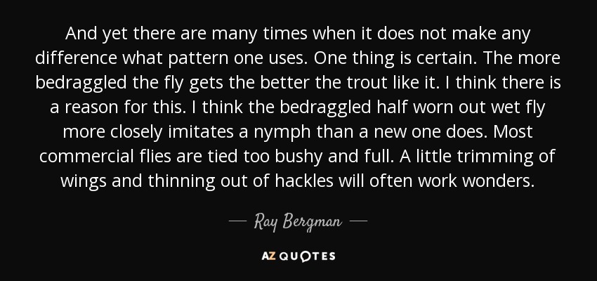 And yet there are many times when it does not make any difference what pattern one uses. One thing is certain. The more bedraggled the fly gets the better the trout like it. I think there is a reason for this. I think the bedraggled half worn out wet fly more closely imitates a nymph than a new one does. Most commercial flies are tied too bushy and full. A little trimming of wings and thinning out of hackles will often work wonders. - Ray Bergman