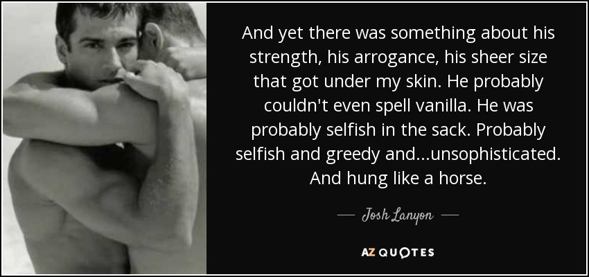 And yet there was something about his strength, his arrogance, his sheer size that got under my skin. He probably couldn't even spell vanilla. He was probably selfish in the sack. Probably selfish and greedy and...unsophisticated. And hung like a horse. - Josh Lanyon