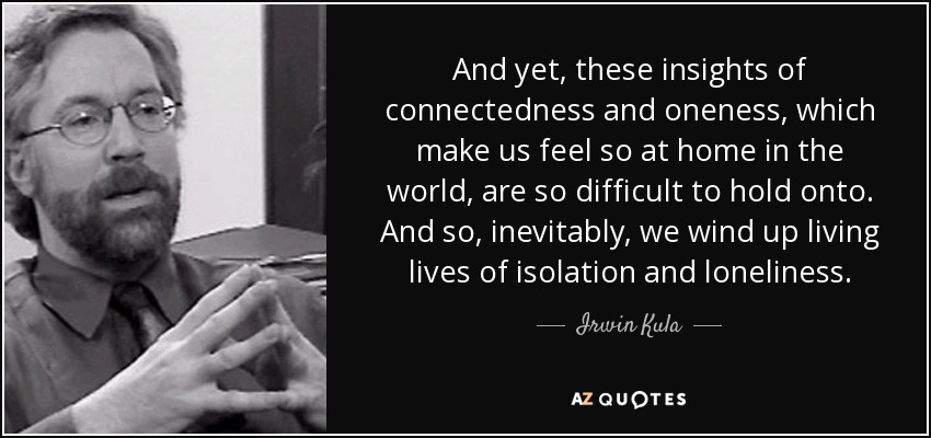 And yet, these insights of connectedness and oneness, which make us feel so at home in the world, are so difficult to hold onto. And so, inevitably, we wind up living lives of isolation and loneliness. - Irwin Kula