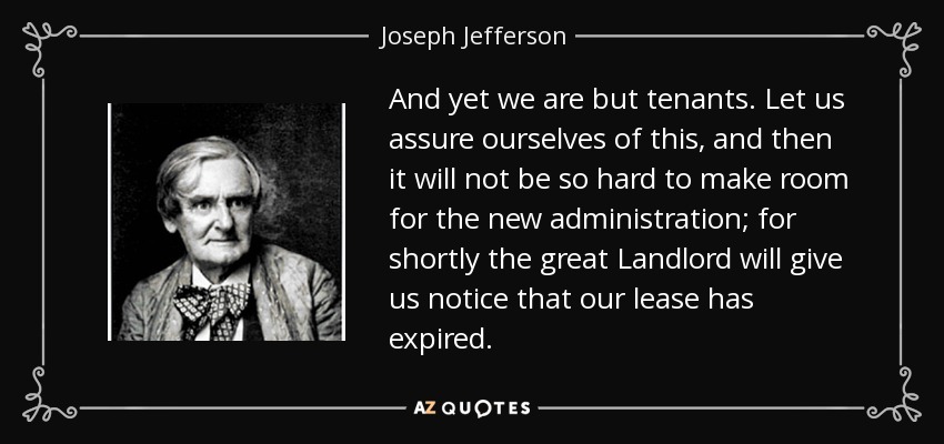 And yet we are but tenants. Let us assure ourselves of this, and then it will not be so hard to make room for the new administration; for shortly the great Landlord will give us notice that our lease has expired. - Joseph Jefferson