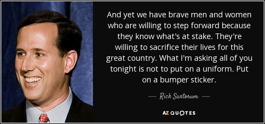 And yet we have brave men and women who are willing to step forward because they know what's at stake. They're willing to sacrifice their lives for this great country. What I'm asking all of you tonight is not to put on a uniform. Put on a bumper sticker. - Rick Santorum
