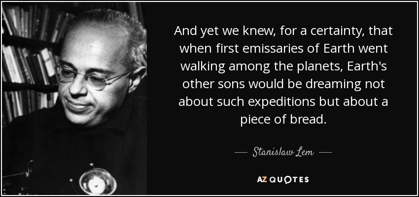 And yet we knew, for a certainty, that when first emissaries of Earth went walking among the planets, Earth's other sons would be dreaming not about such expeditions but about a piece of bread. - Stanislaw Lem