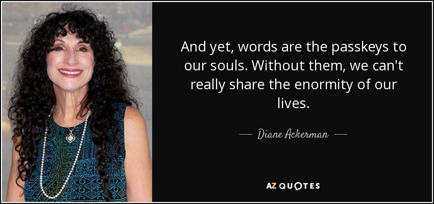 And yet, words are the passkeys to our souls. Without them, we can't really share the enormity of our lives. - Diane Ackerman
