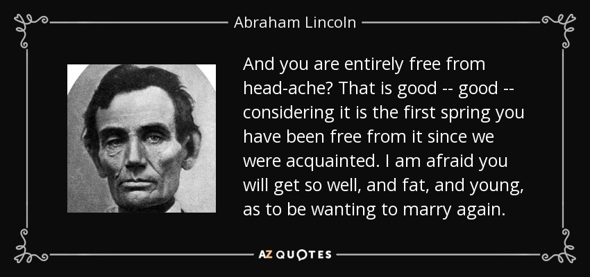 And you are entirely free from head-ache? That is good -- good -- considering it is the first spring you have been free from it since we were acquainted. I am afraid you will get so well, and fat, and young, as to be wanting to marry again. - Abraham Lincoln