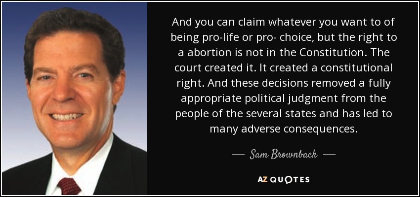 And you can claim whatever you want to of being pro-life or pro- choice, but the right to a abortion is not in the Constitution. The court created it. It created a constitutional right. And these decisions removed a fully appropriate political judgment from the people of the several states and has led to many adverse consequences. - Sam Brownback