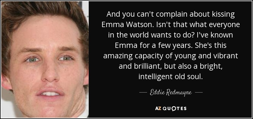 And you can't complain about kissing Emma Watson. Isn't that what everyone in the world wants to do? I've known Emma for a few years. She's this amazing capacity of young and vibrant and brilliant, but also a bright, intelligent old soul. - Eddie Redmayne