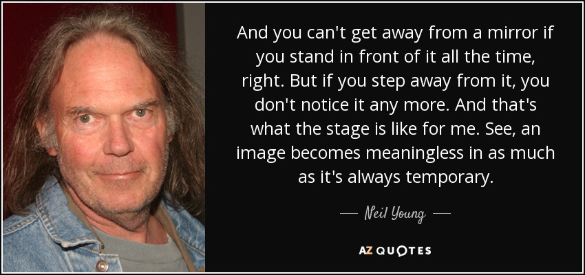 And you can't get away from a mirror if you stand in front of it all the time, right. But if you step away from it, you don't notice it any more. And that's what the stage is like for me. See, an image becomes meaningless in as much as it's always temporary. - Neil Young