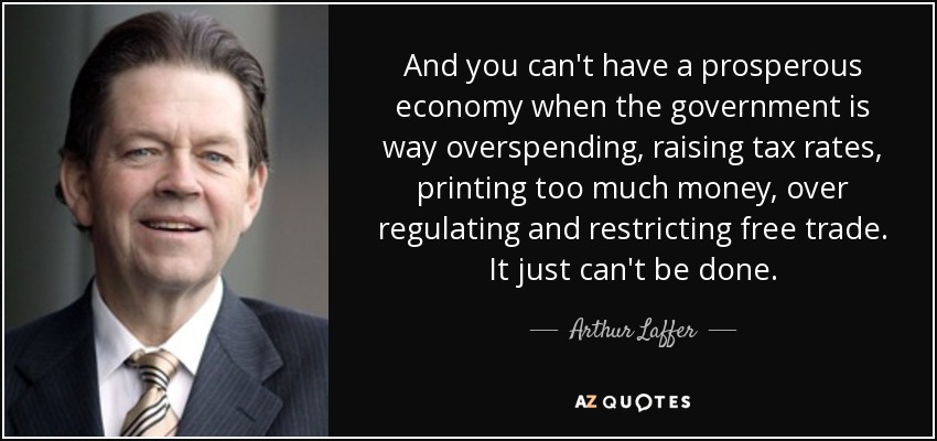 And you can't have a prosperous economy when the government is way overspending, raising tax rates, printing too much money, over regulating and restricting free trade. It just can't be done. - Arthur Laffer