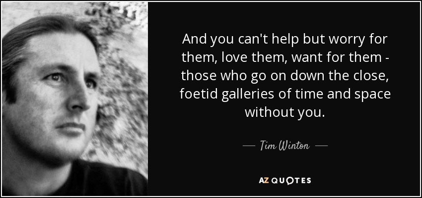 And you can't help but worry for them, love them, want for them - those who go on down the close, foetid galleries of time and space without you. - Tim Winton