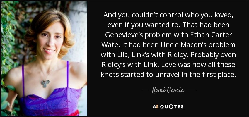 And you couldn’t control who you loved, even if you wanted to. That had been Genevieve’s problem with Ethan Carter Wate. It had been Uncle Macon’s problem with Lila, Link’s with Ridley. Probably even Ridley’s with Link. Love was how all these knots started to unravel in the first place. - Kami Garcia