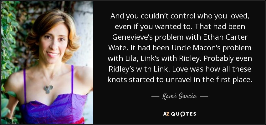 And you couldn’t control who you loved, even if you wanted to. That had been Genevieve’s problem with Ethan Carter Wate. It had been Uncle Macon’s problem with Lila, Link’s with Ridley. Probably even Ridley’s with Link. Love was how all these knots started to unravel in the first place. - Kami Garcia