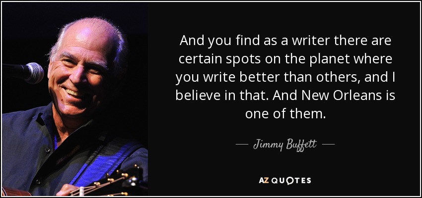 And you find as a writer there are certain spots on the planet where you write better than others, and I believe in that. And New Orleans is one of them. - Jimmy Buffett