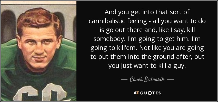 And you get into that sort of cannibalistic feeling - all you want to do is go out there and, like I say, kill somebody. I'm going to get him. I'm going to kill'em. Not like you are going to put them into the ground after, but you just want to kill a guy. - Chuck Bednarik