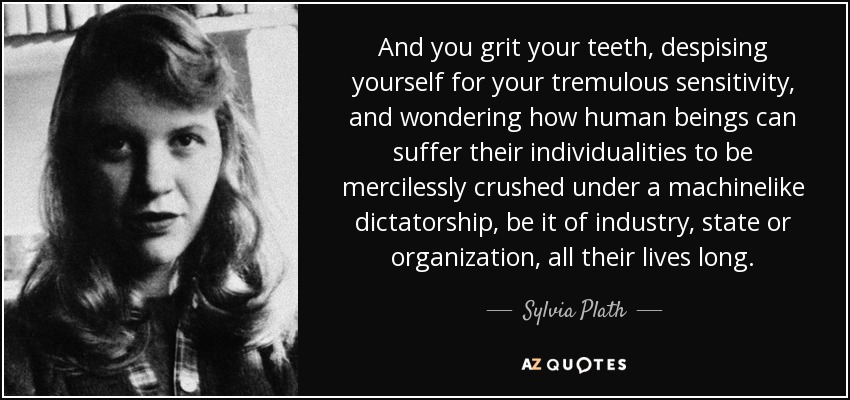 And you grit your teeth, despising yourself for your tremulous sensitivity, and wondering how human beings can suffer their individualities to be mercilessly crushed under a machinelike dictatorship, be it of industry, state or organization, all their lives long. - Sylvia Plath
