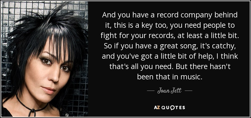 And you have a record company behind it, this is a key too, you need people to fight for your records, at least a little bit. So if you have a great song, it's catchy, and you've got a little bit of help, I think that's all you need. But there hasn't been that in music. - Joan Jett