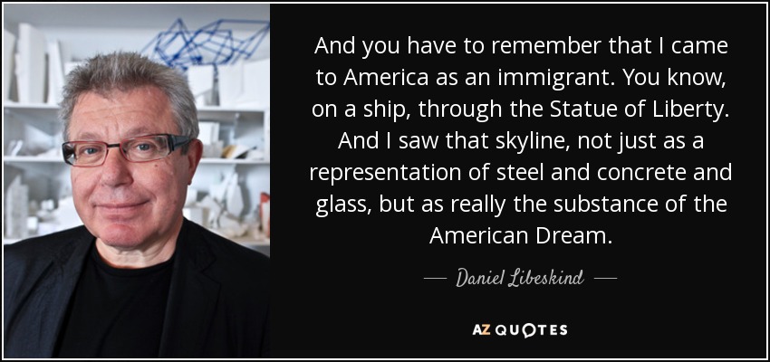 And you have to remember that I came to America as an immigrant. You know, on a ship, through the Statue of Liberty. And I saw that skyline, not just as a representation of steel and concrete and glass, but as really the substance of the American Dream. - Daniel Libeskind