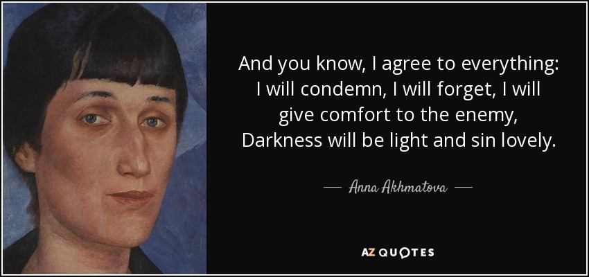 And you know, I agree to everything: I will condemn, I will forget, I will give comfort to the enemy, Darkness will be light and sin lovely. - Anna Akhmatova