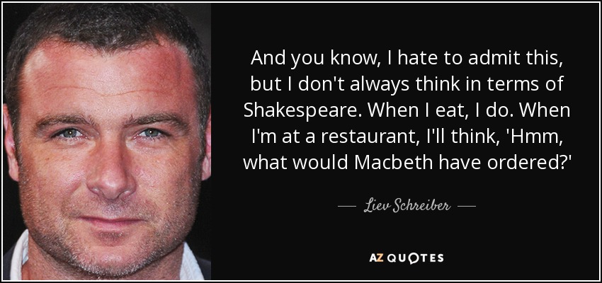 And you know, I hate to admit this, but I don't always think in terms of Shakespeare. When I eat, I do. When I'm at a restaurant, I'll think, 'Hmm, what would Macbeth have ordered?' - Liev Schreiber