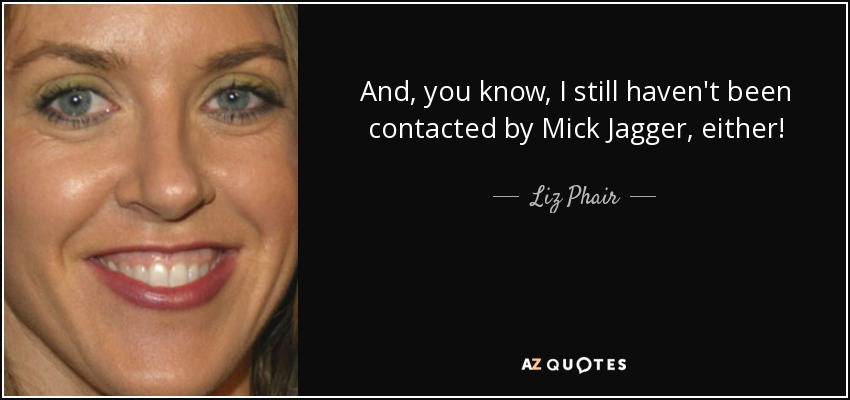 And, you know, I still haven't been contacted by Mick Jagger, either! - Liz Phair
