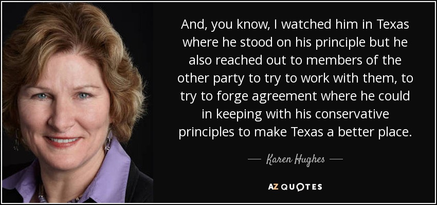 And, you know, I watched him in Texas where he stood on his principle but he also reached out to members of the other party to try to work with them, to try to forge agreement where he could in keeping with his conservative principles to make Texas a better place. - Karen Hughes