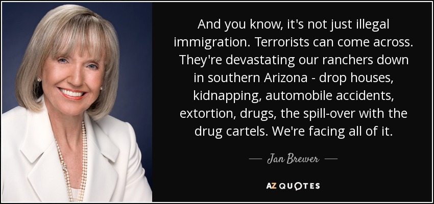 And you know, it's not just illegal immigration. Terrorists can come across. They're devastating our ranchers down in southern Arizona - drop houses, kidnapping, automobile accidents, extortion, drugs, the spill-over with the drug cartels. We're facing all of it. - Jan Brewer
