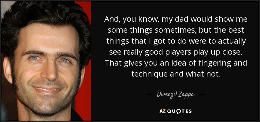 And, you know, my dad would show me some things sometimes, but the best things that I got to do were to actually see really good players play up close. That gives you an idea of fingering and technique and what not. - Dweezil Zappa