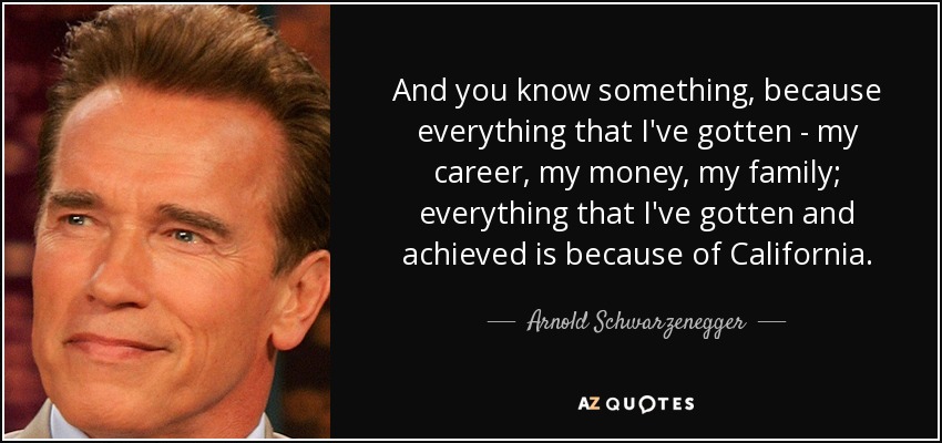 And you know something, because everything that I've gotten - my career, my money, my family; everything that I've gotten and achieved is because of California. - Arnold Schwarzenegger