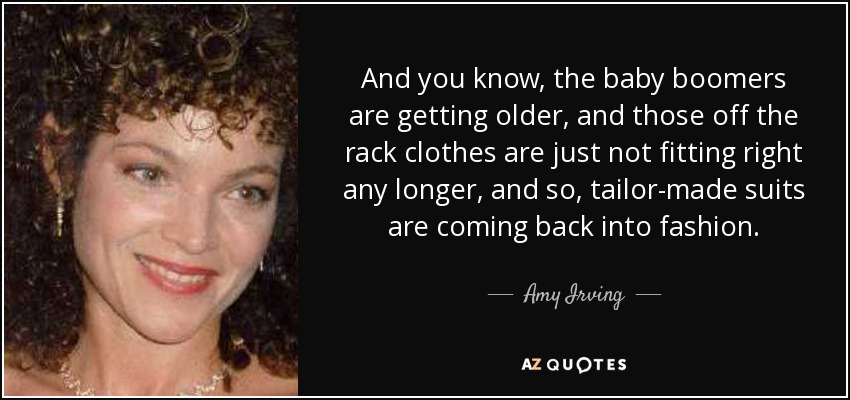 And you know, the baby boomers are getting older, and those off the rack clothes are just not fitting right any longer, and so, tailor-made suits are coming back into fashion. - Amy Irving