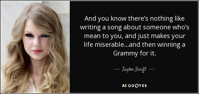 And you know there’s nothing like writing a song about someone who’s mean to you, and just makes your life miserable…and then winning a Grammy for it. - Taylor Swift