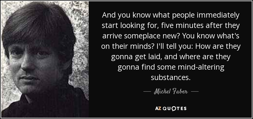 And you know what people immediately start looking for, five minutes after they arrive someplace new? You know what's on their minds? I'll tell you: How are they gonna get laid, and where are they gonna find some mind-altering substances. - Michel Faber
