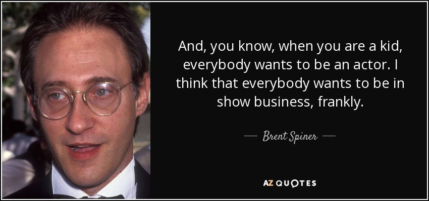 And, you know, when you are a kid, everybody wants to be an actor. I think that everybody wants to be in show business, frankly. - Brent Spiner