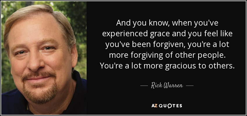 And you know, when you've experienced grace and you feel like you've been forgiven, you're a lot more forgiving of other people. You're a lot more gracious to others. - Rick Warren