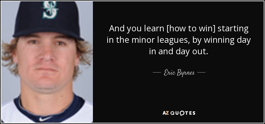 And you learn [how to win] starting in the minor leagues, by winning day in and day out. - Eric Byrnes
