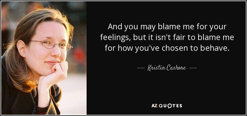 And you may blame me for your feelings, but it isn't fair to blame me for how you've chosen to behave. - Kristin Cashore