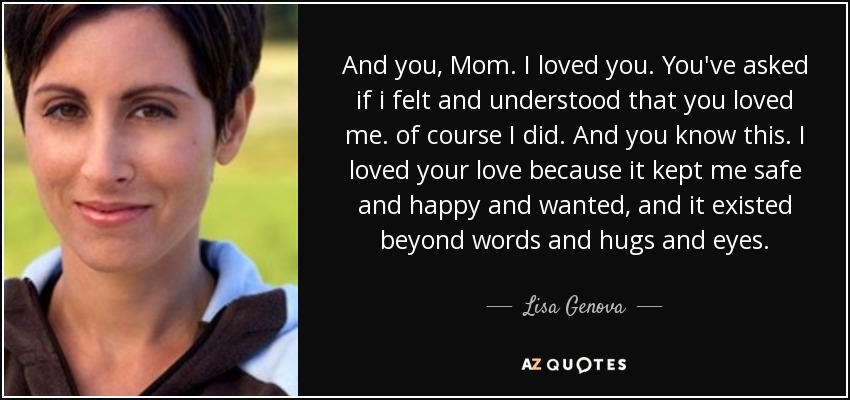 And you, Mom. I loved you. You've asked if i felt and understood that you loved me. of course I did. And you know this. I loved your love because it kept me safe and happy and wanted, and it existed beyond words and hugs and eyes. - Lisa Genova