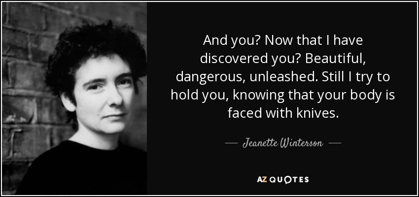 And you? Now that I have discovered you? Beautiful, dangerous, unleashed. Still I try to hold you, knowing that your body is faced with knives. - Jeanette Winterson