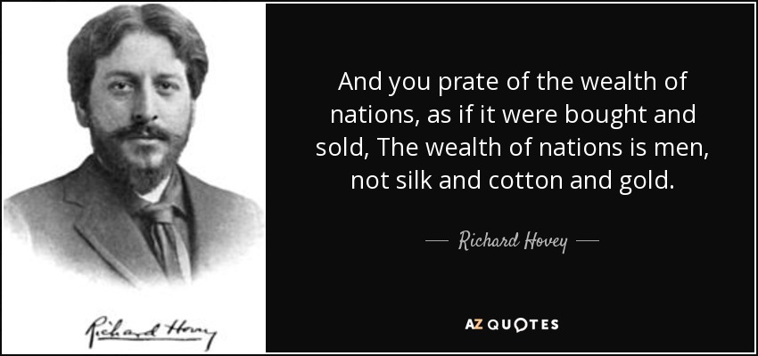 And you prate of the wealth of nations, as if it were bought and sold, The wealth of nations is men, not silk and cotton and gold. - Richard Hovey