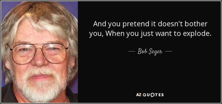 And you pretend it doesn't bother you, When you just want to explode. - Bob Seger