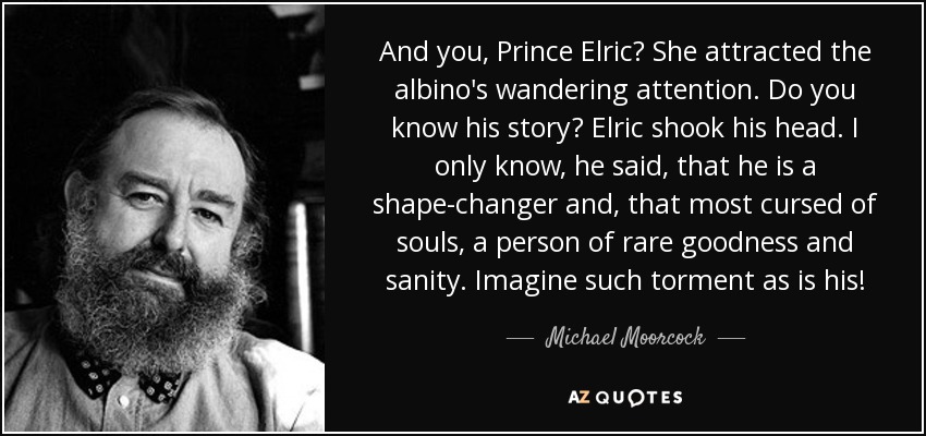 And you, Prince Elric? She attracted the albino's wandering attention. Do you know his story? Elric shook his head. I only know, he said, that he is a shape-changer and, that most cursed of souls, a person of rare goodness and sanity. Imagine such torment as is his! - Michael Moorcock