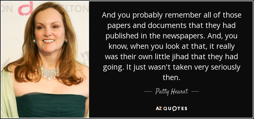 And you probably remember all of those papers and documents that they had published in the newspapers. And, you know, when you look at that, it really was their own little jihad that they had going. It just wasn't taken very seriously then. - Patty Hearst