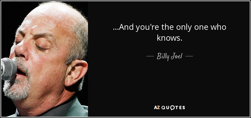 ...And you're the only one who knows. - Billy Joel