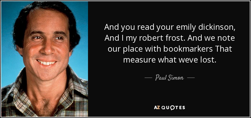 And you read your emily dickinson, And I my robert frost. And we note our place with bookmarkers That measure what weve lost. - Paul Simon