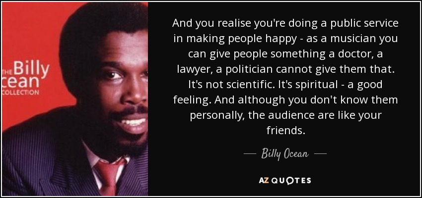 And you realise you're doing a public service in making people happy - as a musician you can give people something a doctor, a lawyer, a politician cannot give them that. It's not scientific. It's spiritual - a good feeling. And although you don't know them personally, the audience are like your friends. - Billy Ocean